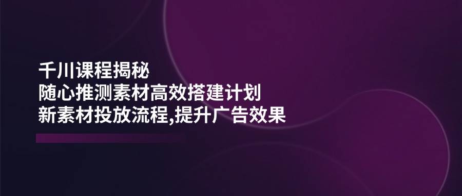 千川课程揭秘：随心推测素材高效搭建计划，新素材投放流程，提升广告效果
