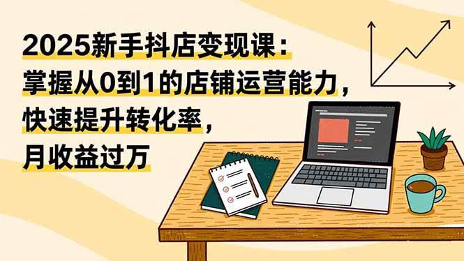 2025新手抖店变现课：掌握从0到1的店铺运营能力，快速提升转化率，月收过万